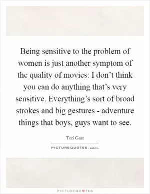 Being sensitive to the problem of women is just another symptom of the quality of movies: I don’t think you can do anything that’s very sensitive. Everything’s sort of broad strokes and big gestures - adventure things that boys, guys want to see Picture Quote #1