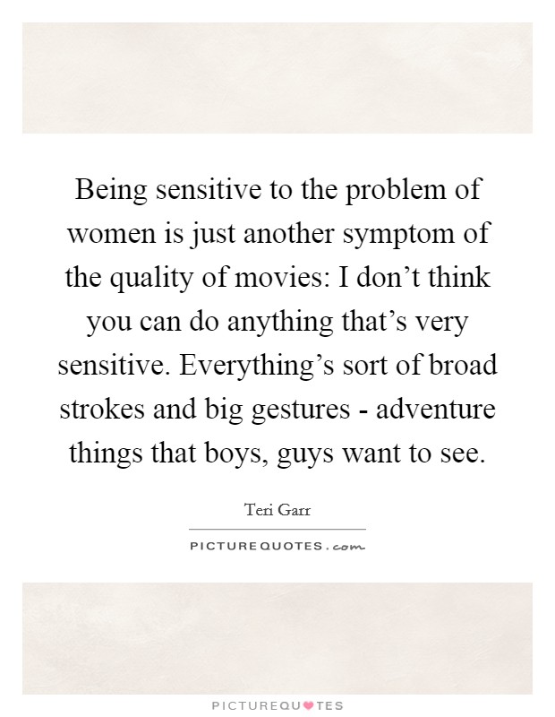 Being sensitive to the problem of women is just another symptom of the quality of movies: I don't think you can do anything that's very sensitive. Everything's sort of broad strokes and big gestures - adventure things that boys, guys want to see. Picture Quote #1