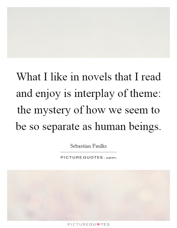 What I like in novels that I read and enjoy is interplay of theme: the mystery of how we seem to be so separate as human beings. Picture Quote #1