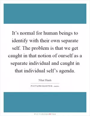 It’s normal for human beings to identify with their own separate self. The problem is that we get caught in that notion of ourself as a separate individual and caught in that individual self’s agenda Picture Quote #1