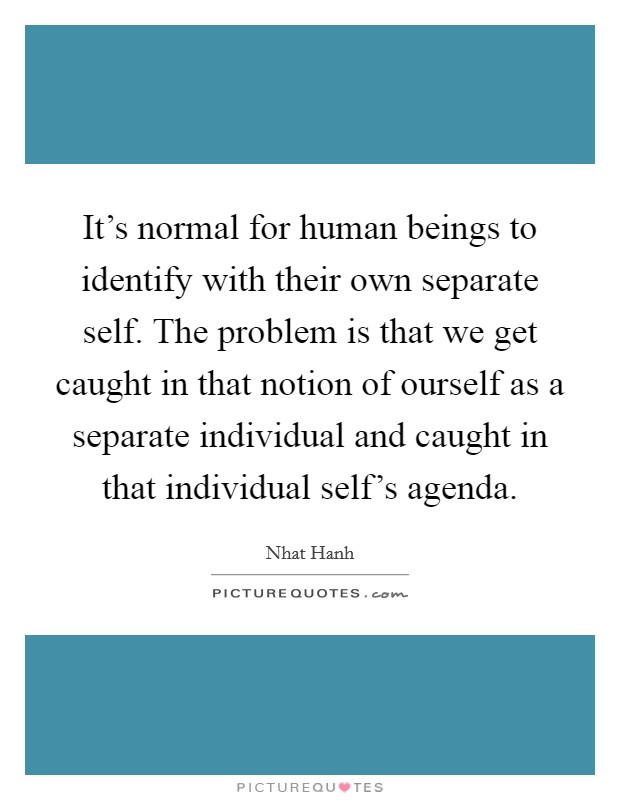 It's normal for human beings to identify with their own separate self. The problem is that we get caught in that notion of ourself as a separate individual and caught in that individual self's agenda. Picture Quote #1