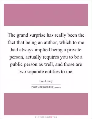The grand surprise has really been the fact that being an author, which to me had always implied being a private person, actually requires you to be a public person as well, and those are two separate entities to me Picture Quote #1
