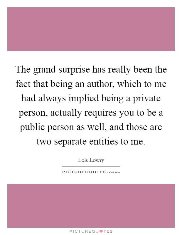 The grand surprise has really been the fact that being an author, which to me had always implied being a private person, actually requires you to be a public person as well, and those are two separate entities to me. Picture Quote #1