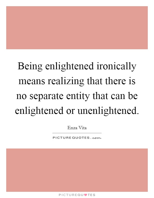 Being enlightened ironically means realizing that there is no separate entity that can be enlightened or unenlightened. Picture Quote #1