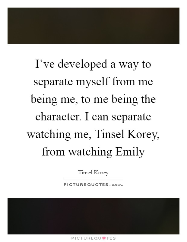 I've developed a way to separate myself from me being me, to me being the character. I can separate watching me, Tinsel Korey, from watching Emily Picture Quote #1