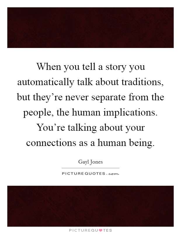 When you tell a story you automatically talk about traditions, but they're never separate from the people, the human implications. You're talking about your connections as a human being. Picture Quote #1