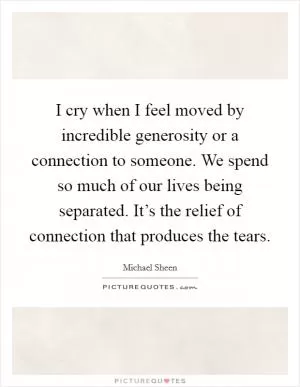 I cry when I feel moved by incredible generosity or a connection to someone. We spend so much of our lives being separated. It’s the relief of connection that produces the tears Picture Quote #1