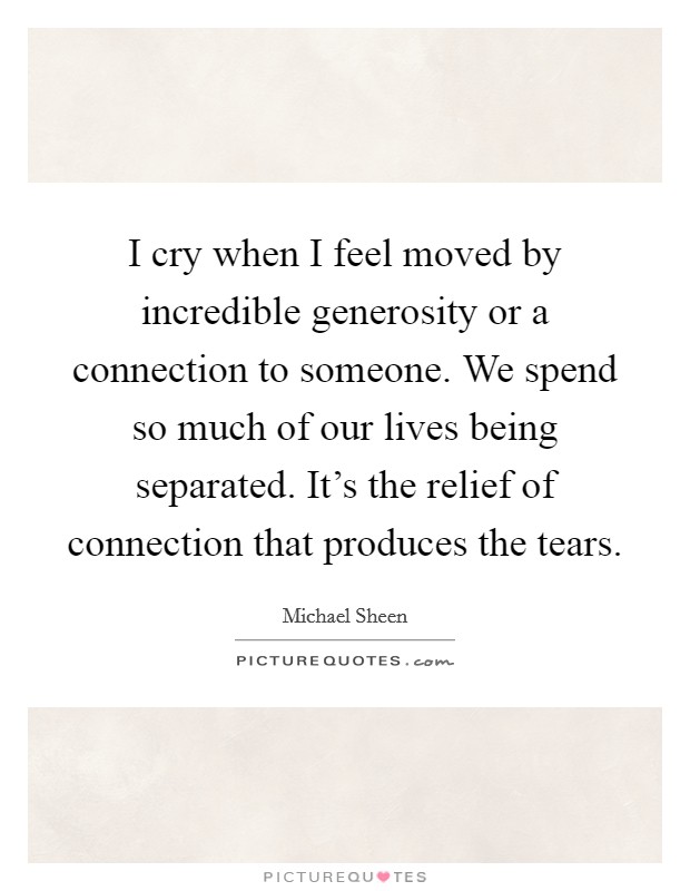 I cry when I feel moved by incredible generosity or a connection to someone. We spend so much of our lives being separated. It's the relief of connection that produces the tears. Picture Quote #1
