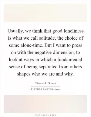 Usually, we think that good loneliness is what we call solitude, the choice of some alone-time. But I want to press on with the negative dimension, to look at ways in which a fundamental sense of being separated from others shapes who we are and why Picture Quote #1