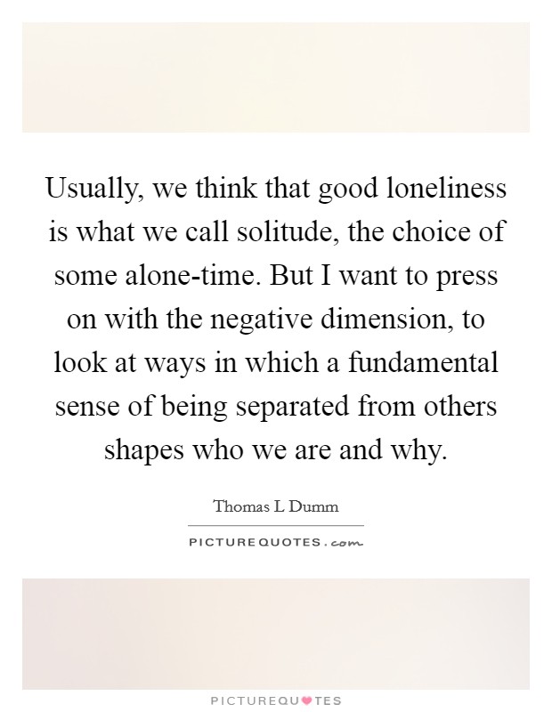Usually, we think that good loneliness is what we call solitude, the choice of some alone-time. But I want to press on with the negative dimension, to look at ways in which a fundamental sense of being separated from others shapes who we are and why. Picture Quote #1