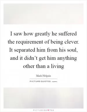 I saw how greatly he suffered the requirement of being clever. It separated him from his soul, and it didn’t get him anything other than a living Picture Quote #1