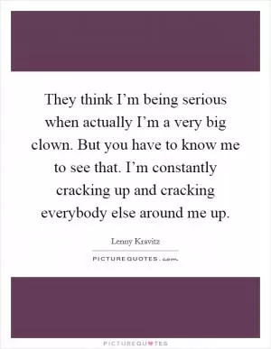 They think I’m being serious when actually I’m a very big clown. But you have to know me to see that. I’m constantly cracking up and cracking everybody else around me up Picture Quote #1