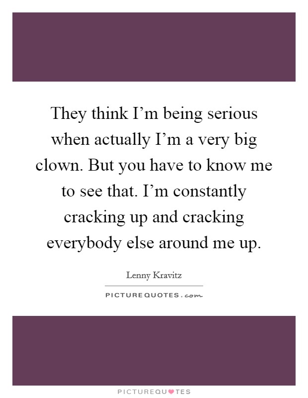They think I'm being serious when actually I'm a very big clown. But you have to know me to see that. I'm constantly cracking up and cracking everybody else around me up. Picture Quote #1