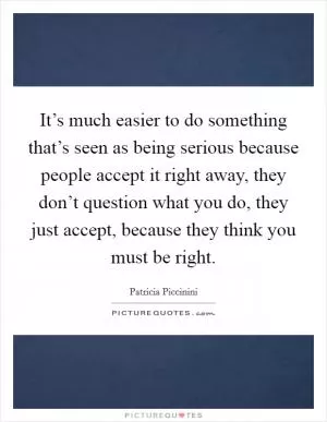 It’s much easier to do something that’s seen as being serious because people accept it right away, they don’t question what you do, they just accept, because they think you must be right Picture Quote #1