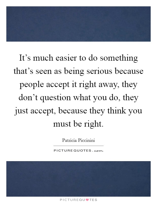 It's much easier to do something that's seen as being serious because people accept it right away, they don't question what you do, they just accept, because they think you must be right. Picture Quote #1