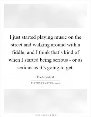 I just started playing music on the street and walking around with a fiddle, and I think that’s kind of when I started being serious - or as serious as it’s going to get Picture Quote #1