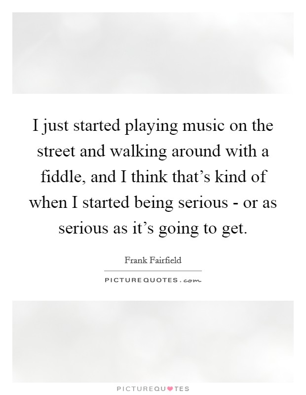I just started playing music on the street and walking around with a fiddle, and I think that's kind of when I started being serious - or as serious as it's going to get. Picture Quote #1