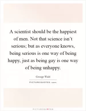 A scientist should be the happiest of men. Not that science isn’t serious; but as everyone knows, being serious is one way of being happy, just as being gay is one way of being unhappy Picture Quote #1