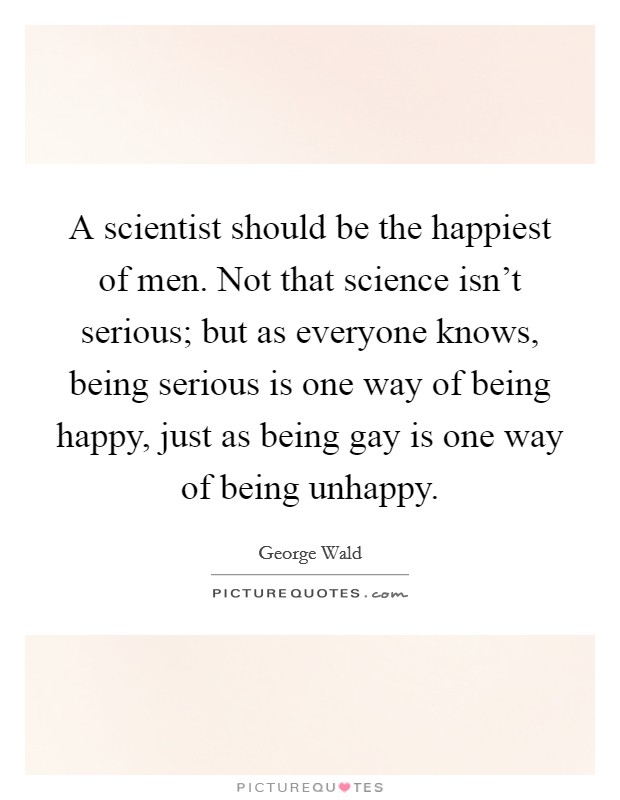 A scientist should be the happiest of men. Not that science isn't serious; but as everyone knows, being serious is one way of being happy, just as being gay is one way of being unhappy. Picture Quote #1