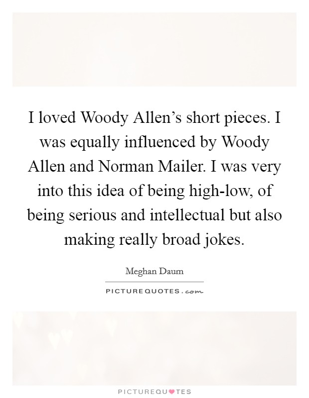 I loved Woody Allen's short pieces. I was equally influenced by Woody Allen and Norman Mailer. I was very into this idea of being high-low, of being serious and intellectual but also making really broad jokes. Picture Quote #1
