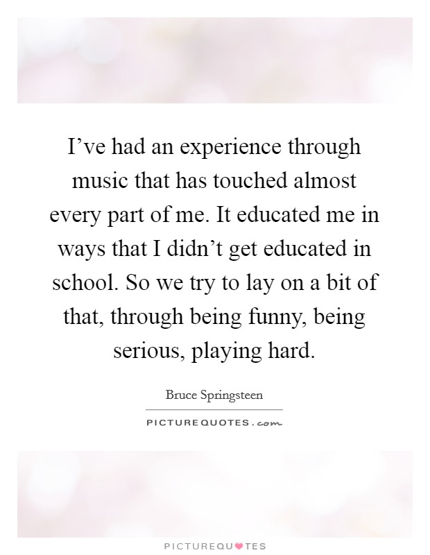 I've had an experience through music that has touched almost every part of me. It educated me in ways that I didn't get educated in school. So we try to lay on a bit of that, through being funny, being serious, playing hard. Picture Quote #1