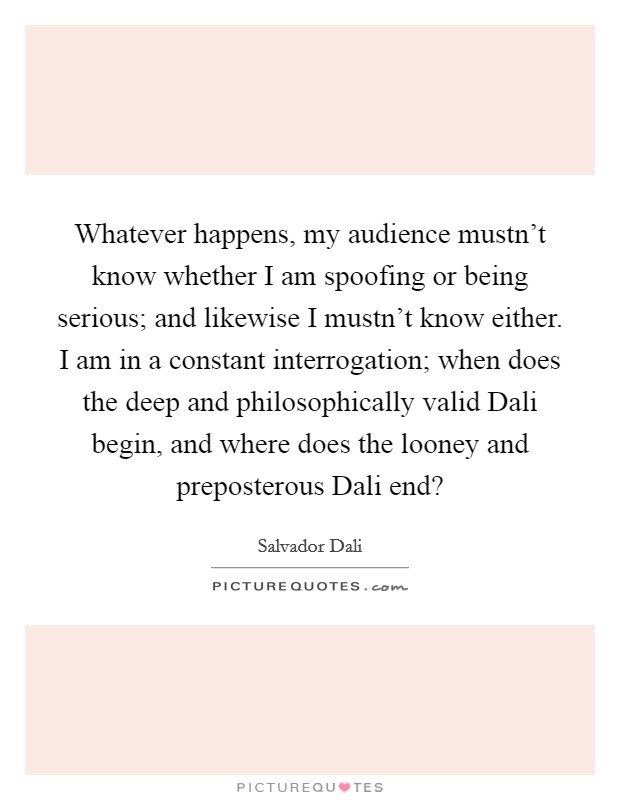 Whatever happens, my audience mustn't know whether I am spoofing or being serious; and likewise I mustn't know either. I am in a constant interrogation; when does the deep and philosophically valid Dali begin, and where does the looney and preposterous Dali end? Picture Quote #1
