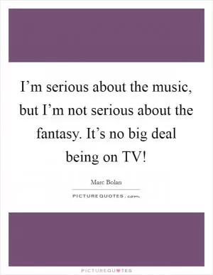 I’m serious about the music, but I’m not serious about the fantasy. It’s no big deal being on TV! Picture Quote #1