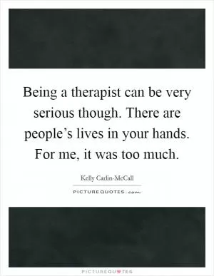 Being a therapist can be very serious though. There are people’s lives in your hands. For me, it was too much Picture Quote #1