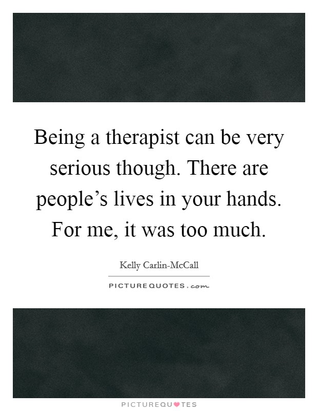 Being a therapist can be very serious though. There are people's lives in your hands. For me, it was too much. Picture Quote #1