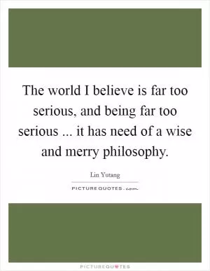 The world I believe is far too serious, and being far too serious ... it has need of a wise and merry philosophy Picture Quote #1