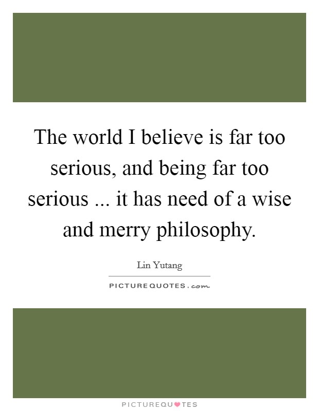 The world I believe is far too serious, and being far too serious ... it has need of a wise and merry philosophy. Picture Quote #1