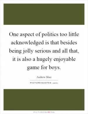 One aspect of politics too little acknowledged is that besides being jolly serious and all that, it is also a hugely enjoyable game for boys Picture Quote #1