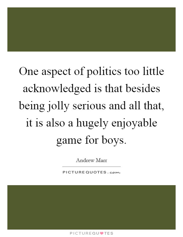 One aspect of politics too little acknowledged is that besides being jolly serious and all that, it is also a hugely enjoyable game for boys. Picture Quote #1
