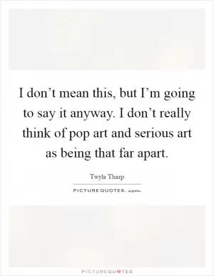 I don’t mean this, but I’m going to say it anyway. I don’t really think of pop art and serious art as being that far apart Picture Quote #1