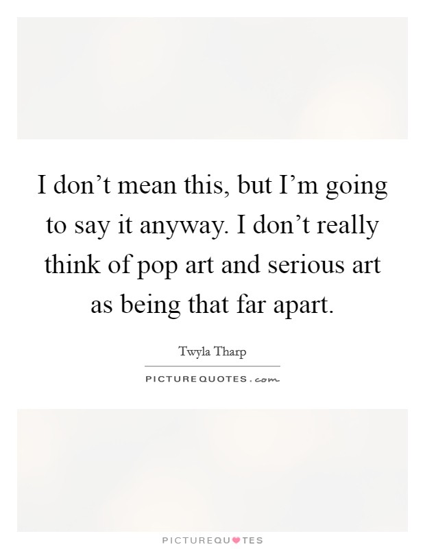 I don't mean this, but I'm going to say it anyway. I don't really think of pop art and serious art as being that far apart. Picture Quote #1