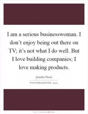 I am a serious businesswoman. I don’t enjoy being out there on TV; it’s not what I do well. But I love building companies; I love making products Picture Quote #1