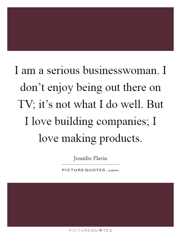 I am a serious businesswoman. I don't enjoy being out there on TV; it's not what I do well. But I love building companies; I love making products. Picture Quote #1
