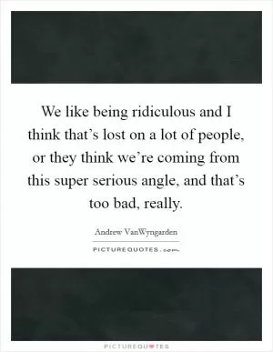We like being ridiculous and I think that’s lost on a lot of people, or they think we’re coming from this super serious angle, and that’s too bad, really Picture Quote #1