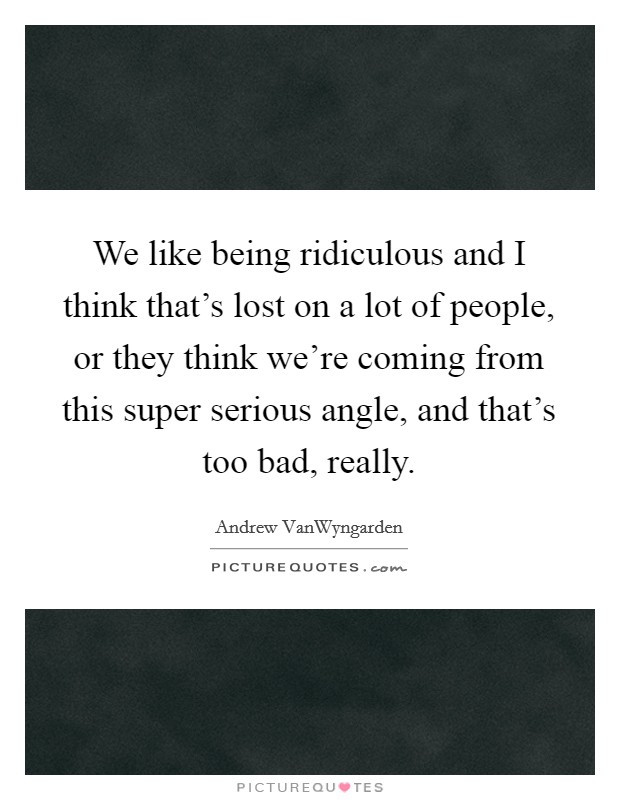 We like being ridiculous and I think that's lost on a lot of people, or they think we're coming from this super serious angle, and that's too bad, really. Picture Quote #1