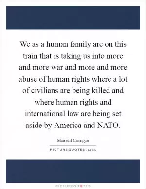 We as a human family are on this train that is taking us into more and more war and more and more abuse of human rights where a lot of civilians are being killed and where human rights and international law are being set aside by America and NATO Picture Quote #1