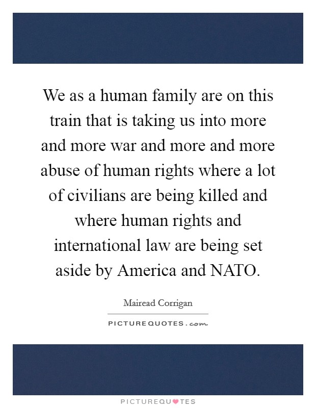 We as a human family are on this train that is taking us into more and more war and more and more abuse of human rights where a lot of civilians are being killed and where human rights and international law are being set aside by America and NATO. Picture Quote #1