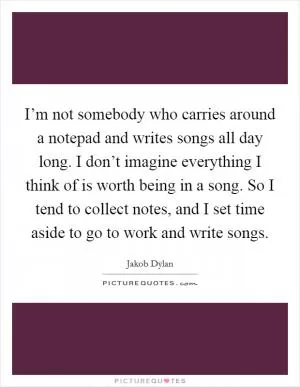 I’m not somebody who carries around a notepad and writes songs all day long. I don’t imagine everything I think of is worth being in a song. So I tend to collect notes, and I set time aside to go to work and write songs Picture Quote #1