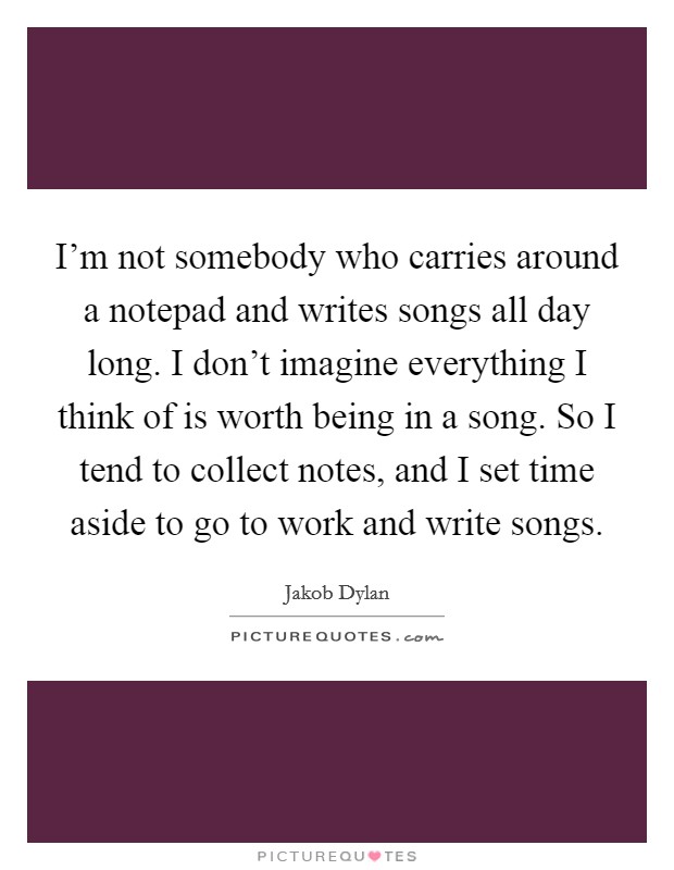 I'm not somebody who carries around a notepad and writes songs all day long. I don't imagine everything I think of is worth being in a song. So I tend to collect notes, and I set time aside to go to work and write songs. Picture Quote #1