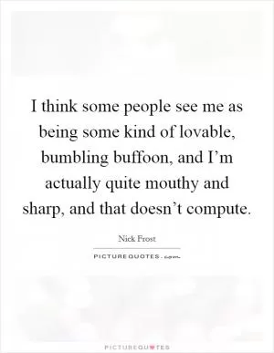 I think some people see me as being some kind of lovable, bumbling buffoon, and I’m actually quite mouthy and sharp, and that doesn’t compute Picture Quote #1