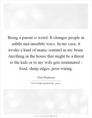 Being a parent is weird. It changes people in subtle and unsubtle ways. In my case, it awoke a kind of manic sentinel in my brain. Anything in the house that might be a threat to the kids or to my wife gets terminated - food, sharp edges, poor wiring Picture Quote #1