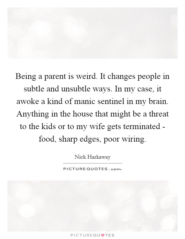 Being a parent is weird. It changes people in subtle and unsubtle ways. In my case, it awoke a kind of manic sentinel in my brain. Anything in the house that might be a threat to the kids or to my wife gets terminated - food, sharp edges, poor wiring. Picture Quote #1