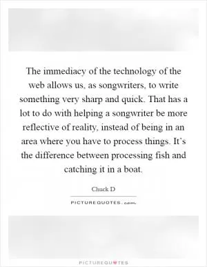 The immediacy of the technology of the web allows us, as songwriters, to write something very sharp and quick. That has a lot to do with helping a songwriter be more reflective of reality, instead of being in an area where you have to process things. It’s the difference between processing fish and catching it in a boat Picture Quote #1