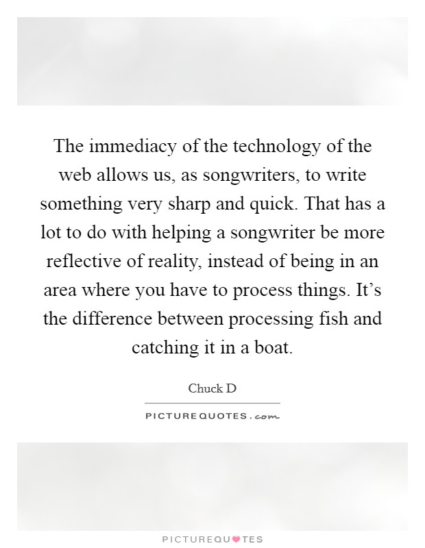 The immediacy of the technology of the web allows us, as songwriters, to write something very sharp and quick. That has a lot to do with helping a songwriter be more reflective of reality, instead of being in an area where you have to process things. It's the difference between processing fish and catching it in a boat. Picture Quote #1