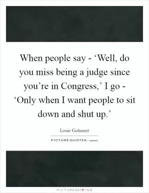 When people say - ‘Well, do you miss being a judge since you’re in Congress,’ I go - ‘Only when I want people to sit down and shut up.’ Picture Quote #1