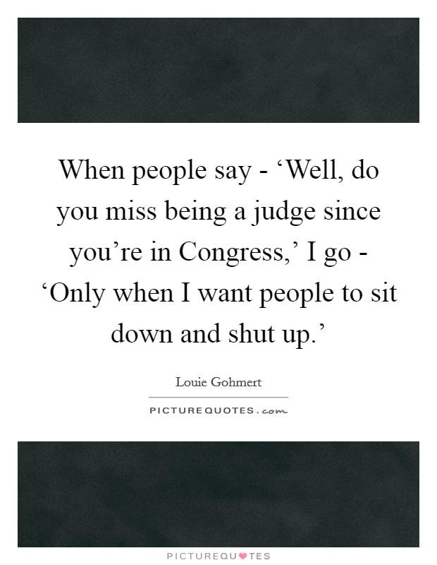 When people say - ‘Well, do you miss being a judge since you're in Congress,' I go - ‘Only when I want people to sit down and shut up.' Picture Quote #1